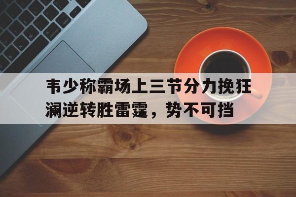 包含韦少称霸场上三节分力挽狂澜逆转胜雷霆，势不可挡的词条